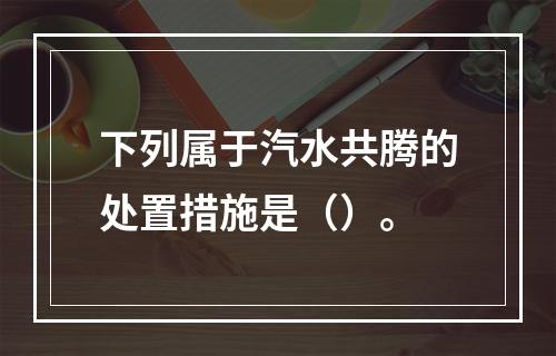 下列属于汽水共腾的处置措施是（）。