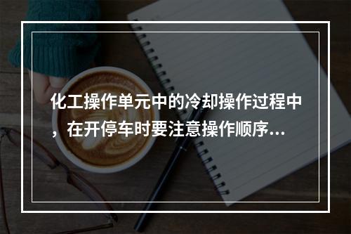 化工操作单元中的冷却操作过程中，在开停车时要注意操作顺序，开