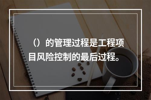 （）的管理过程是工程项目风险控制的最后过程。