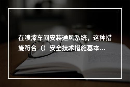 在喷漆车间安装通风系统，这种措施符合（）安全技术措施基本原则