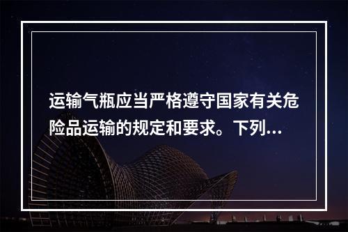 运输气瓶应当严格遵守国家有关危险品运输的规定和要求。下列针对