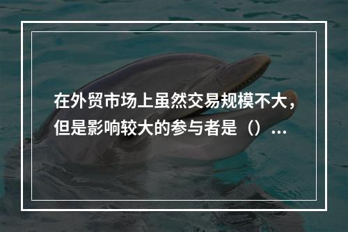 在外贸市场上虽然交易规模不大，但是影响较大的参与者是（）。