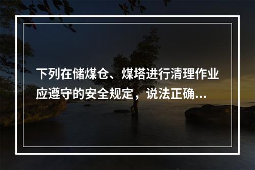 下列在储煤仓、煤塔进行清理作业应遵守的安全规定，说法正确的是