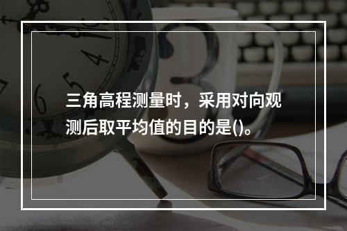 三角高程测量时，采用对向观测后取平均值的目的是()。