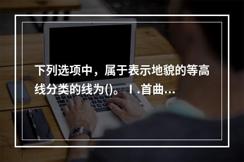 下列选项中，属于表示地貌的等高线分类的线为()。Ⅰ.首曲线，