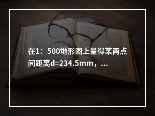 在1：500地形图上量得某两点间距离d=234.5mm，下列