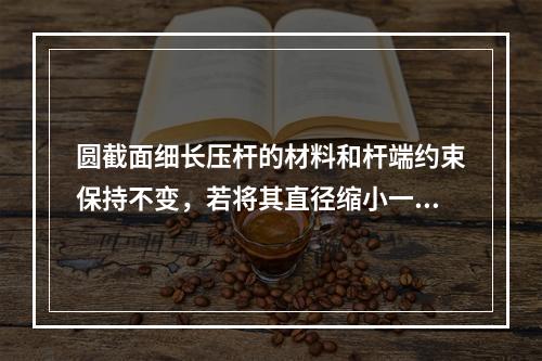 圆截面细长压杆的材料和杆端约束保持不变，若将其直径缩小一半，