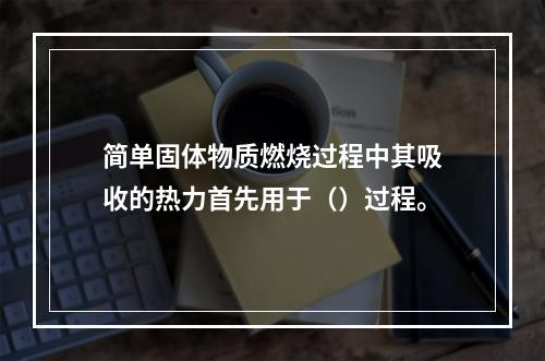 简单固体物质燃烧过程中其吸收的热力首先用于（）过程。