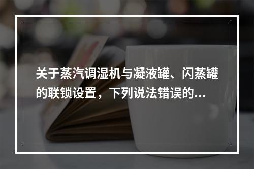 关于蒸汽调湿机与凝液罐、闪蒸罐的联锁设置，下列说法错误的是（