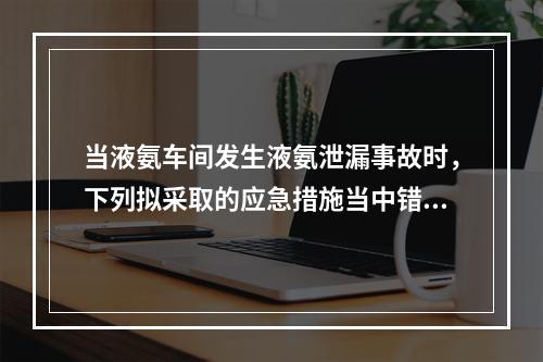 当液氨车间发生液氨泄漏事故时，下列拟采取的应急措施当中错误的