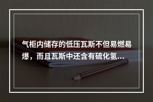 气柜内储存的低压瓦斯不但易燃易爆，而且瓦斯中还含有硫化氢，企