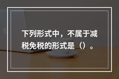 下列形式中，不属于减税免税的形式是（）。