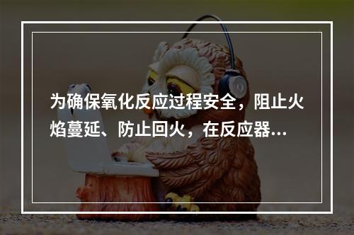 为确保氧化反应过程安全，阻止火焰蔓延、防止回火，在反应器和管