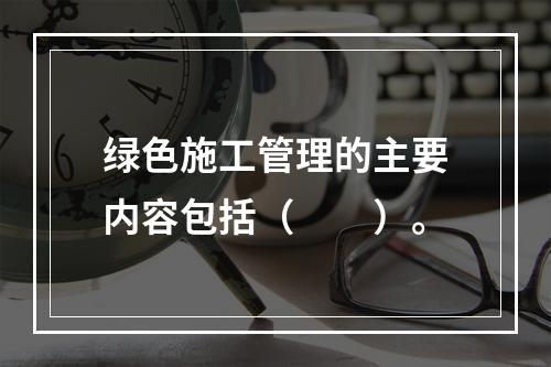 绿色施工管理的主要内容包括（　　）。