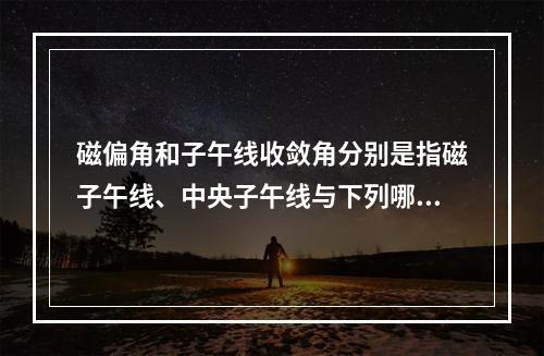 磁偏角和子午线收敛角分别是指磁子午线、中央子午线与下列哪项的