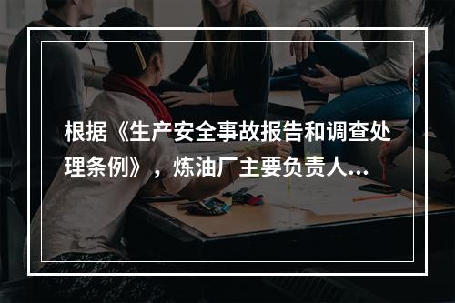 根据《生产安全事故报告和调查处理条例》，炼油厂主要负责人在接