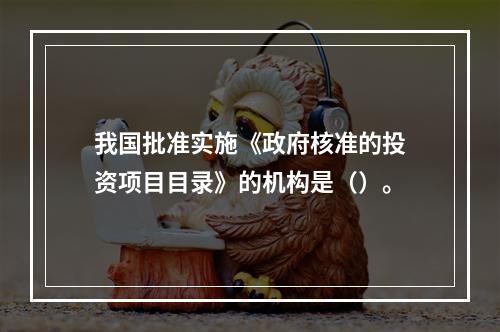 我国批准实施《政府核准的投资项目目录》的机构是（）。