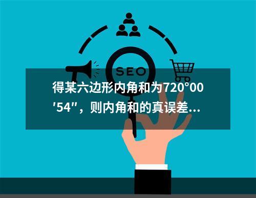 得某六边形内角和为720°00′54″，则内角和的真误差和每