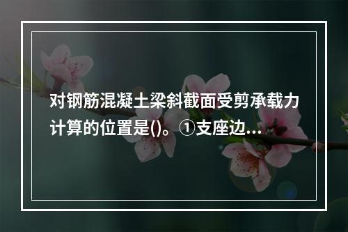 对钢筋混凝土梁斜截面受剪承载力计算的位置是()。①支座边缘处