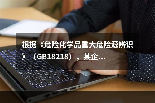 根据《危险化学品重大危险源辨识》（GB18218），某企业生