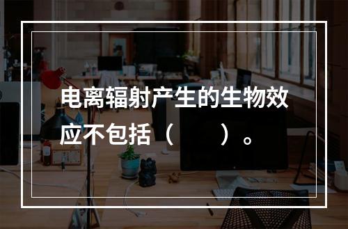 电离辐射产生的生物效应不包括（　　）。