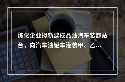 炼化企业拟新建成品油汽车装卸站台，向汽车油罐车灌装甲、乙、丙