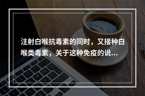 注射白喉抗毒素的同时，又接种白喉类毒素，关于这种免疫的说法错