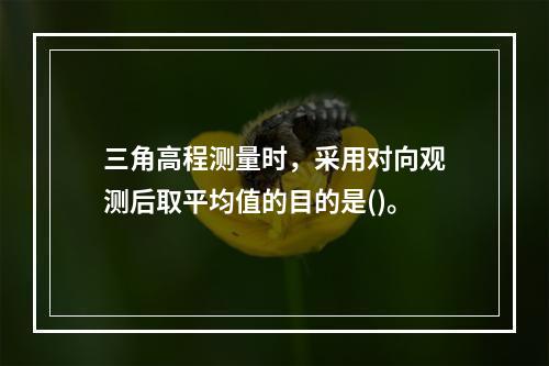 三角高程测量时，采用对向观测后取平均值的目的是()。