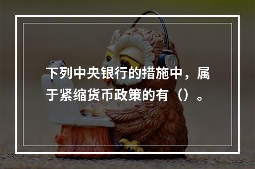 下列中央银行的措施中，属于紧缩货币政策的有（）。