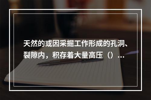 天然的或因采掘工作形成的孔洞、裂隙内，积存着大量高压（），当