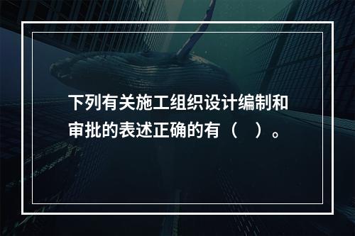 下列有关施工组织设计编制和审批的表述正确的有（　）。