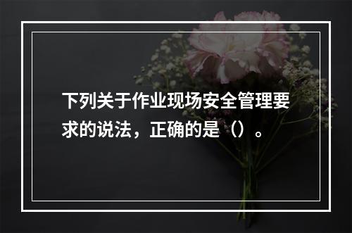 下列关于作业现场安全管理要求的说法，正确的是（）。