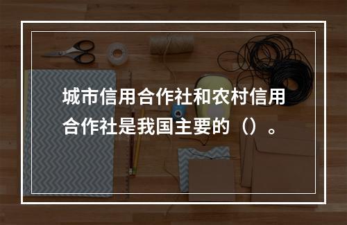 城市信用合作社和农村信用合作社是我国主要的（）。