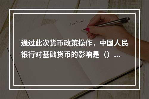 通过此次货币政策操作，中国人民银行对基础货币的影响是（）。