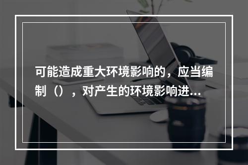 可能造成重大环境影响的，应当编制（），对产生的环境影响进行全