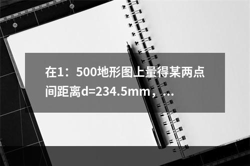 在1：500地形图上量得某两点间距离d=234.5mm，下列