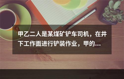 甲乙二人是某煤矿铲车司机，在井下工作面进行铲装作业，甲的铲车