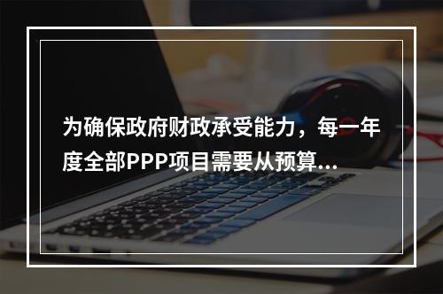 为确保政府财政承受能力，每一年度全部PPP项目需要从预算中