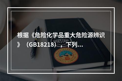 根据《危险化学品重大危险源辨识》（GB18218），下列可以