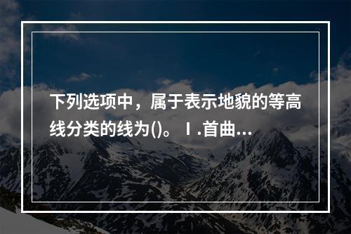 下列选项中，属于表示地貌的等高线分类的线为()。Ⅰ.首曲线，