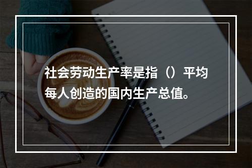 社会劳动生产率是指（）平均每人创造的国内生产总值。