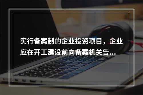 实行备案制的企业投资项目，企业应在开工建设前向备案机关告知的