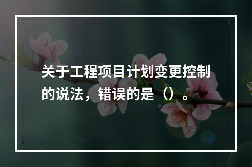 关于工程项目计划变更控制的说法，错误的是（）。