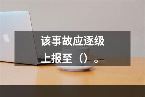 该事故应逐级上报至（）。