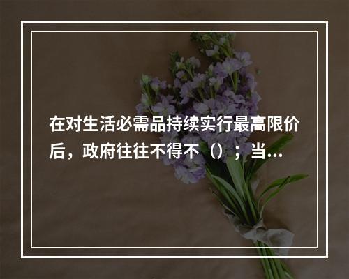 在对生活必需品持续实行最高限价后，政府往往不得不（）；当实行