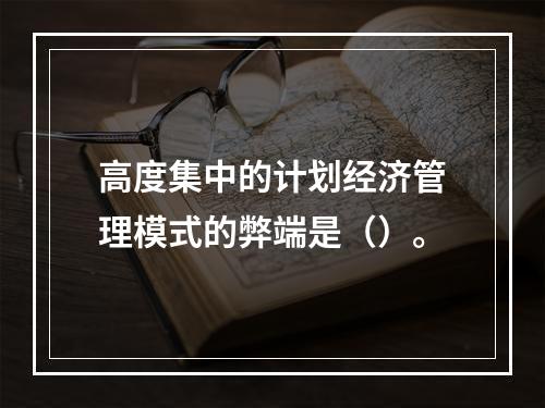 高度集中的计划经济管理模式的弊端是（）。