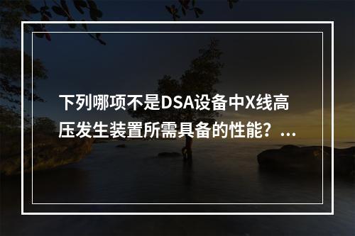 下列哪项不是DSA设备中X线高压发生装置所需具备的性能？（　