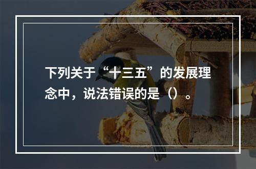 下列关于“十三五”的发展理念中，说法错误的是（）。