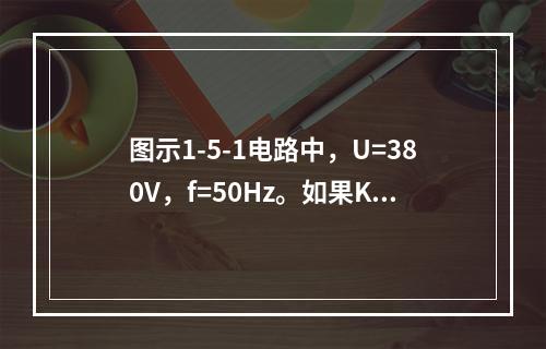 图示1-5-1电路中，U=380V，f=50Hz。如果K打开