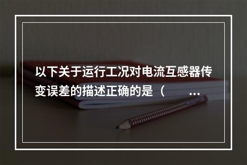 以下关于运行工况对电流互感器传变误差的描述正确的是（　　）。